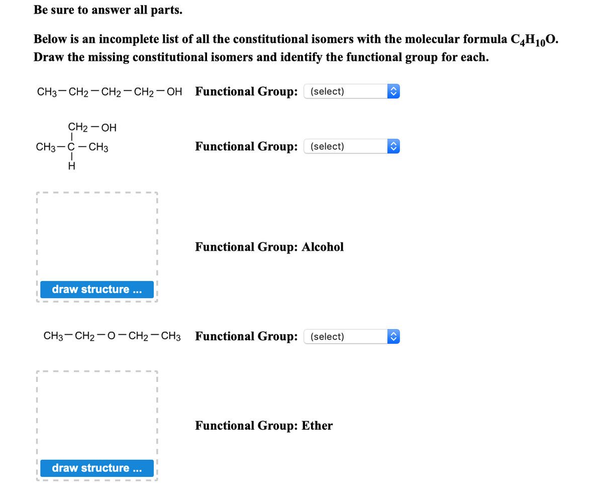 Be sure to answer all parts.
Below is an incomplete list of all the constitutional isomers with the molecular formula C,H1,0.
Draw the missing constitutional isomers and identify the functional group for each.
CH3- CH2- CH2- CH2 - OH Functional Group: (select)
CH2 — ОН
CH3-C- CH3
Functional Group: (select)
H.
Functional Group: Alcohol
draw structure ...
CH3- CH2-0- CH2 - CH3 Functional Group: (select)
Functional Group: Ether
draw structure
