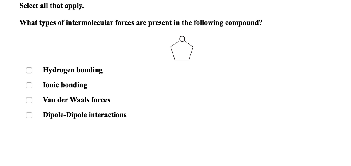 Select all that apply.
What types of intermolecular forces are present in the following compound?
Hydrogen bonding
Ionic bonding
Van der Waals forces
Dipole-
ole interactions
O O O C
