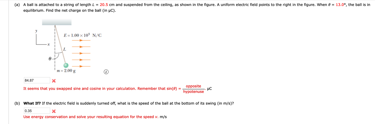 (a) A ball is attached to a string of length L = 20.5 cm and suspended from the ceiling, as shown in the figure. A uniform electric field points to the right in the figure. When 0
13.0°, the ball is in
%3D
equilibrium. Find the net charge on the ball (in µC).
E = 1.00 × 103 N/C
L
m = 2.00 g
84.87
opposite
It seems that you swapped sine and cosine in your calculation. Remember that sin(0) =
hypotenuse
(b) What If? If the electric field is suddenly turned off, what is the speed of the ball at the bottom of its swing (in m/s)?
0.35
Use energy conservation and solve your resulting equation for the speed v. m/s
