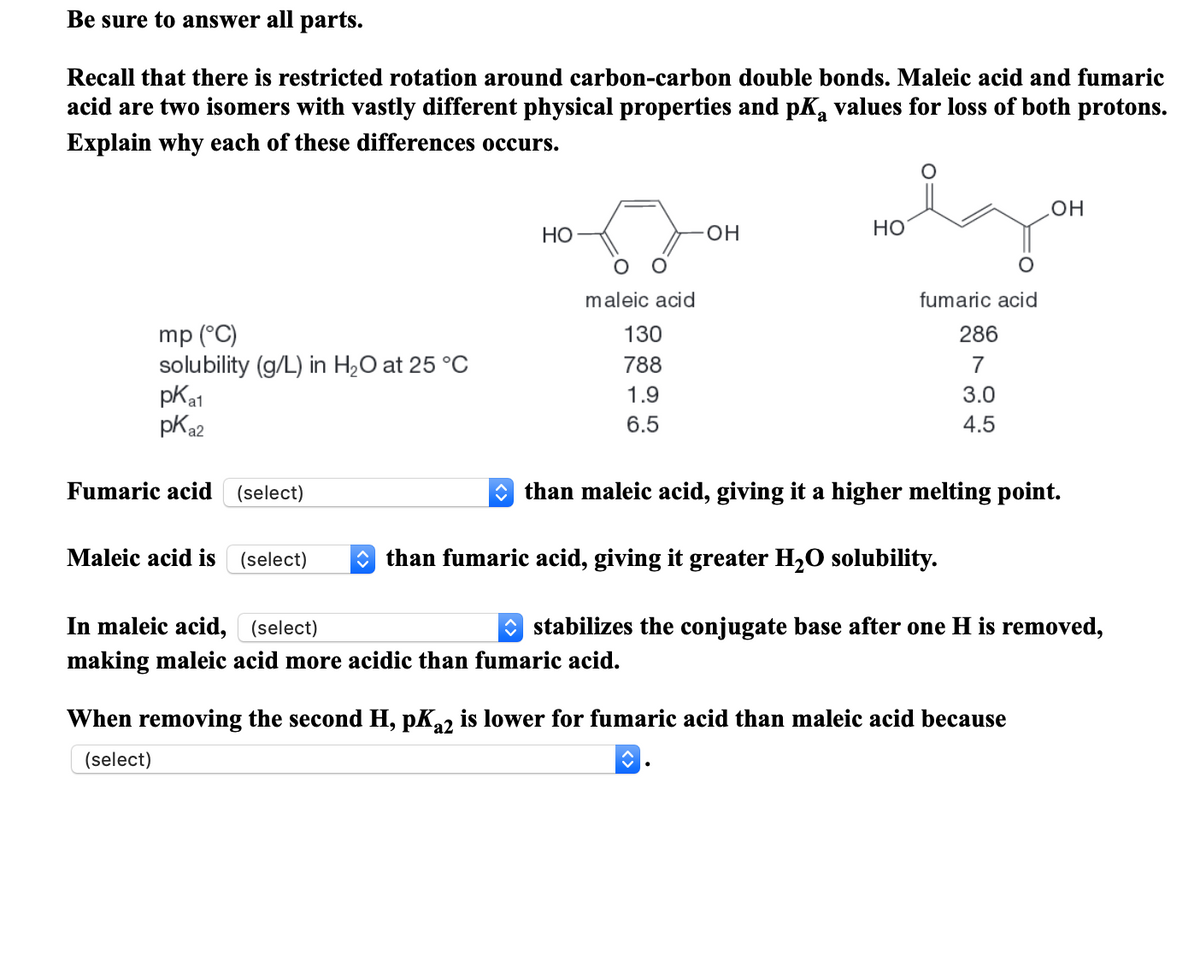 Be sure to answer all parts.
Recall that there is restricted rotation around carbon-carbon double bonds. Maleic acid and fumaric
acid are two isomers with vastly different physical properties and pK, values for loss of both protons.
Explain why each of these differences occurs.
он
Но
HO-
Но
maleic acid
fumaric acid
mp (°C)
solubility (g/L) in H2O at 25 °C
pKa1
pKa2
130
286
788
7
1.9
3.0
6.5
4.5
Fumaric acid
(select)
O than maleic acid, giving it a higher melting point.
Maleic acid is
(select)
O than fumaric acid, giving it greater H2O solubility.
In maleic acid, (select)
stabilizes the conjugate base after one H is removed,
making maleic acid more acidic than fumaric acid.
When removing the second H, pK22 is lower for fumaric acid than maleic acid because
(select)
