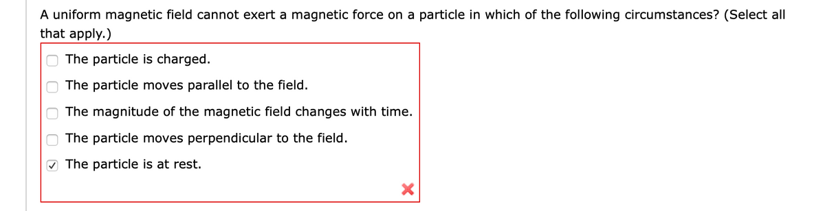 A uniform magnetic field cannot exert a magnetic force on a particle in which of the following circumstances? (Select all
that apply.)
The particle is charged.
The particle moves parallel to the field.
The magnitude of the magnetic field changes with time.
The particle moves perpendicular to the field.
The particle is at rest.
O O O
