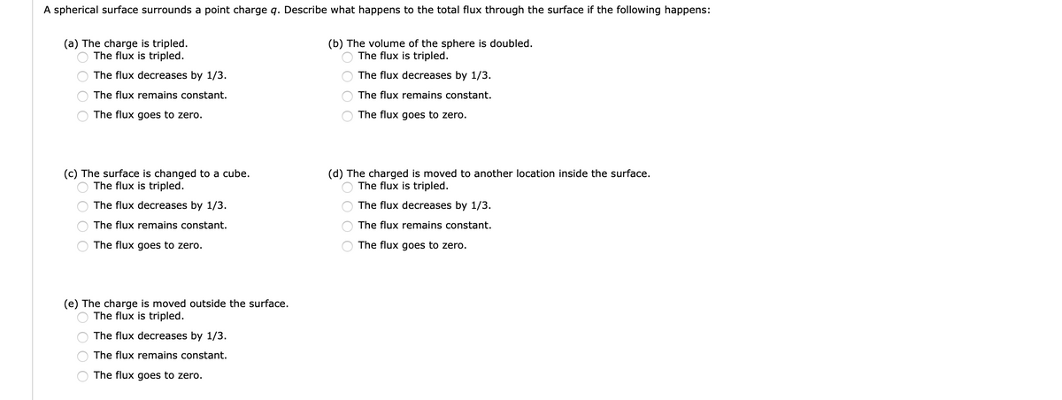 A spherical surface surrounds a point charge q. Describe what happens to the total flux through the surface if the following happens:
(a) The charge is tripled.
The flux is tripled.
(b) The volume of the sphere is doubled.
The flux is tripled.
The flux decreases by 1/3.
The flux decreases by 1/3.
The flux remains constant.
The flux remains constant.
The flux goes to zero.
The flux goes to zero.
(c) The surface is changed to a cube.
The flux is tripled.
(d) The charged is moved to another location inside the surface.
The flux is tripled.
The flux decreases by 1/3.
The flux decreases by 1/3.
The flux remains constant.
The flux remains constant.
The flux goes to zero.
The flux goes to zero.
(e) The charge is moved outside the surface.
The flux is tripled.
The flux decreases by 1/3.
The flux remains constant.
The flux goes to zero.
O O O O
O O
O O
