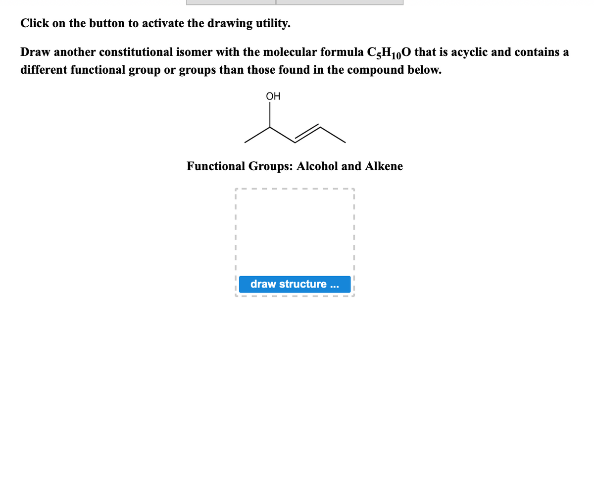 Click on the button to activate the drawing utility.
Draw another constitutional isomer with the molecular formula C5H1,0 that is acyclic and contains a
different functional group or groups than those found in the compound below.
ОН
Functional Groups: Alcohol and Alkene
draw structure .
