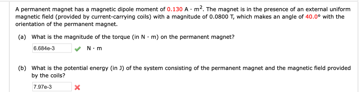 A permanent magnet has a magnetic dipole moment of 0.130 A · m2. The magnet is in the presence of an external uniform
magnetic field (provided by current-carrying coils) with a magnitude of 0.0800 T, which makes an angle of 40.0° with the
orientation of the permanent magnet.
(a) What is the magnitude of the torque (in N• m) on the permanent magnet?
6.684e-3
N: m
(b) What is the potential energy (in J) of the system consisting of the permanent magnet and the magnetic field provided
by the coils?
7.97e-3
