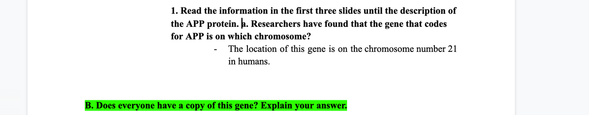 1. Read the information in the first three slides until the description of
the APP protein. a. Researchers have found that the gene that codes
for APP is on which chromosome?
The location of this gene is on the chromosome number 21
in humans.
B. Does everyone have a copy of this gene? Explain your answer.
