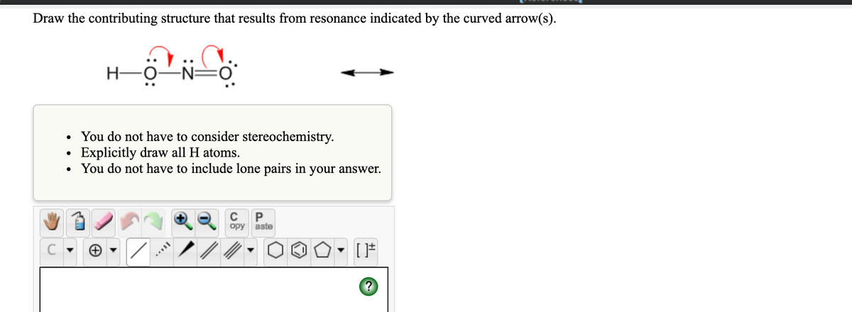 Draw the contributing structure that results from resonance indicated by the curved arrow(s).
H-
-
• You do not have to consider stereochemistry.
Explicitly draw all H atoms.
• You do not have to include lone pairs in your answer.
P
opy aste
