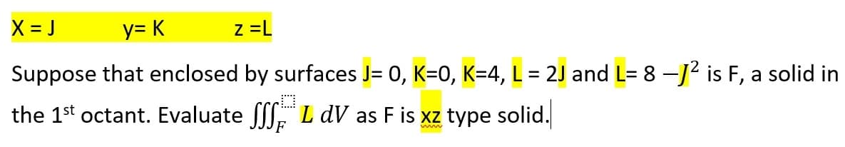 X=J
y= K
Z=L
Suppose that enclosed by surfaces J= 0, K=0, K=4, L = 2J and L= 8 –J² is F, a solid in
the 1st octant. Evaluate SSL DV as F is xz type solid.
F