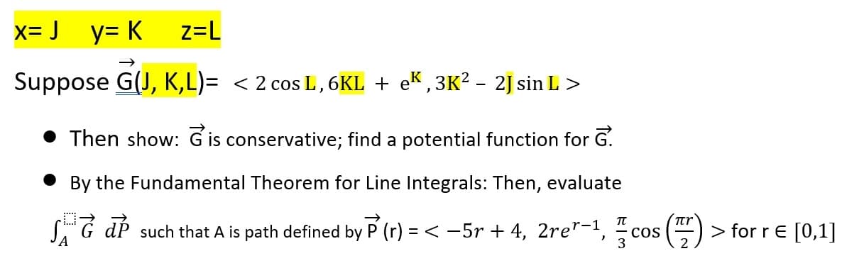 x=J_y=K_z=L
Suppose G(J, K,L)= < 2 cos L, 6KL + eK,3K² – 2J sin L >
Then show: Gis conservative; find a potential function for G.
By the Fundamental Theorem for Line Integrals: Then, evaluate
SdP such that A is path defined by P (r) = < −5r + 4, 2rer−1,
COS
A
πr
> for r = [0,1]