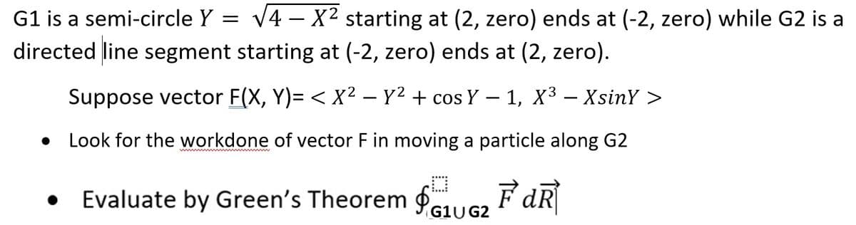 G1 is a semi-circle Y = √4-X² starting at (2, zero) ends at (-2, zero) while G2 is a
directed line segment starting at (-2, zero) ends at (2, zero).
Suppose vector F(X, Y)=< X² - y² + cos Y - 1, X³- XsinY >
Look for the workdone of vector F in moving a particle along G2
Evaluate by Green's Theorem ₁G2FdR
G1U