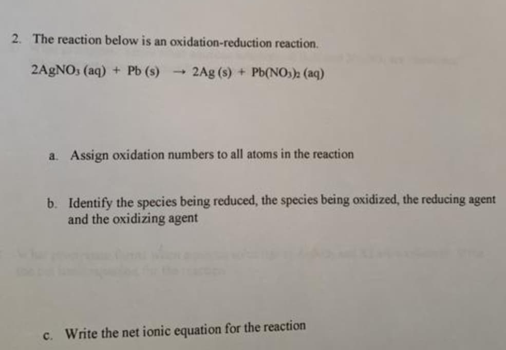 2. The reaction below is an oxidation-reduction reaction.
2A9NO3 (aq) + Pb (s) -
2Ag (s) + Pb(NOs)2 (aq)
a. Assign oxidation numbers to all atoms in the reaction
b. Identify the species being reduced, the species being oxidized, the reducing agent
and the oxidizing agent
c. Write the net ionic equation for the reaction
