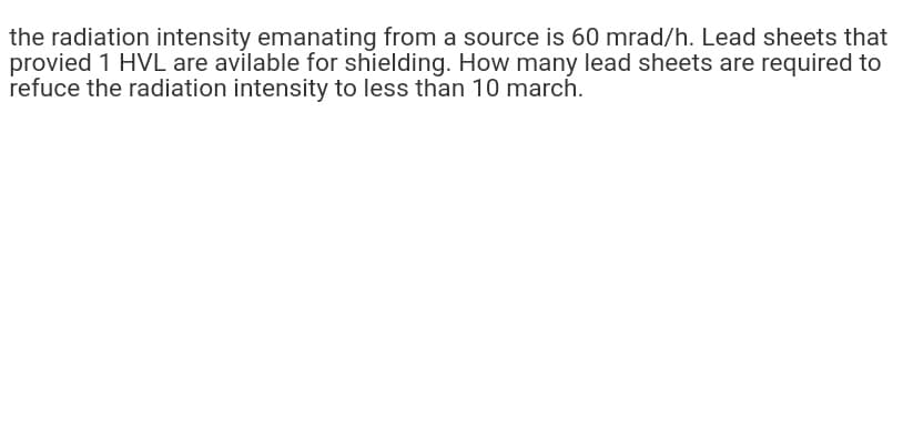 the radiation intensity emanating from a source is 60 mrad/h. Lead sheets that
provied 1 HVL are avilable for shielding. How many lead sheets are required to
refuce the radiation intensity to less than 10 march.
