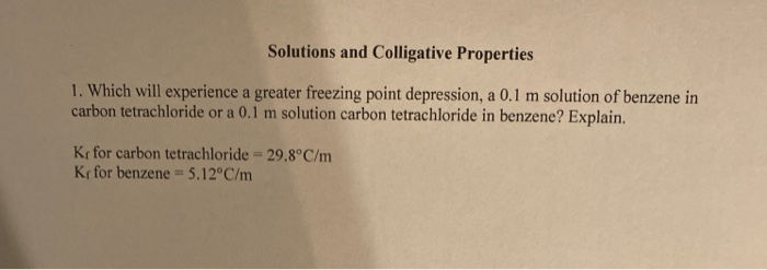 1. Which will experience a greater freezing point depression, a 0.1 m solution of benzene in
carbon tetrachloride or a 0.1 m solution carbon tetrachloride in benzene? Explain.
Kr for carbon tetrachloride = 29.8°C/m
Ke for benzene = 5.12°C/m
