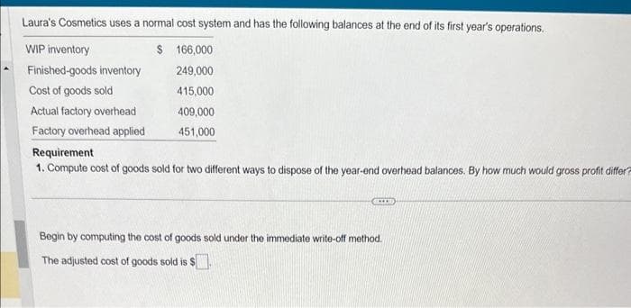 Laura's Cosmetics uses a normal cost system and has the following balances at the end of its first year's operations.
WIP inventory
$ 166,000
Finished-goods inventory
249,000
Cost of goods sold
415,000
409,000
451,000
Actual factory overhead
Factory overhead applied
Requirement
1. Compute cost of goods sold for two different ways to dispose of the year-end overhead balances. By how much would gross profit differ?
Begin by computing the cost of goods sold under the immediate write-off method.
The adjusted cost of goods sold is $