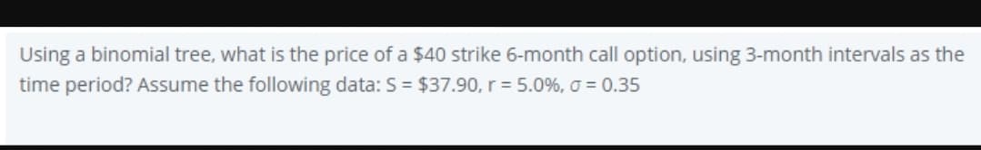 Using a binomial tree, what is the price of a $40 strike 6-month call option, using 3-month intervals as the
time period? Assume the following data: S = $37.90, r = 5.0%, o = 0.35
