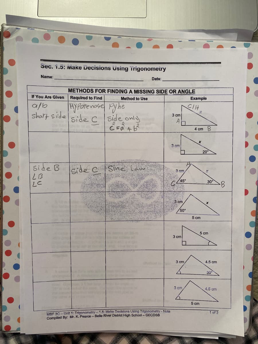 Sec. 1.5: Make Decisions Using Trigonometry
Name:
Date:
METHODS FOR FINDING A MISSING SIDE OR ANGLE
If You Are Given Required to Find
Method to Use
Example
a/b
short side
HYPOrenose Pyhe
side C side only
CIH
3 cm
A
4 cm B
3 cm
20
side B eidec |Sine läw
3 cm
45°
El 7
30°
3 cm
50°
5 cm
5 cm
3 cm
3 cm
4.5 cm
30
3 cm
2tsd o
the ond
e
4.5 cm
5 cm
MBF 3C - Unlt 1: Trigonometry-1.5: Make Declsions Using Trigonometry - Note
Compiled By: Mr. K. Pearce- Belle River District High School - GECDSB
1 of 2
