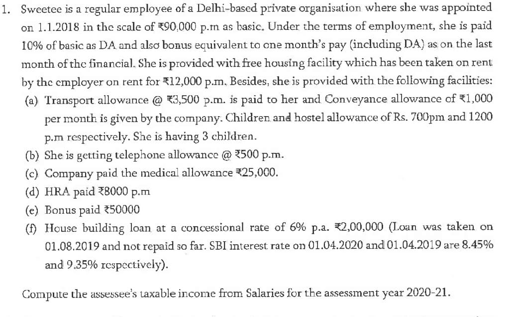 1. Sweetee is a regular employee of a Delhi-based private organisation where she was appointed
on 1.1.2018 in the scale of 390,000 p.m as basic. Under the terms of employment, she is paid
10% of basic as DA and also bonus equivalent to one month's pay (including DA) as on the last
month of the financial. She is provided with free housing facility which has been taken on rent
by the employer on rent for 312,000 p.m. Besides, she is provided with the following facilities:
(a) Transport allowance @ 3,500 p.m. is paid to her and Conveyance allowance of 1,000
per month is given by the company. Children and hostel allowance of Rs. 700pm and 1200
p.m respectively. She is having 3 children.
(b) She is getting telephone allowance @ 2500 p.m.
(c) Company paid the medical allowance 25,000.
(d) HRA paid Z8000
P.m
(e) Bonus paid 50000
(f) House building loan at a concessional rate of 6% p.a. 2,00,000 (Loan was taken on
01.08.2019 and not repaid so far. SBI interest rate on 01.04.2020 and 01.04.2019 are 8.45%
and 9.35% respectively).
Compute the assessee's taxable income from Salaries for the assessment year 2020-21.

