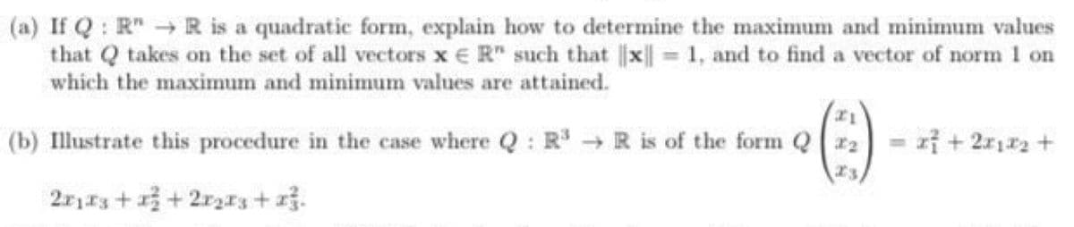 (a) If Q : R" -R is a quadratic form, explain how to determine the maximum and minimum values
that Q takes on the set of all vectors x € R" such that |x = 1, and to find a vector of norm 1 on
which the maximum and minimum values are attained.
(b) Illustrate this procedure in the case where Q : R R is of the form Q2
r+2x12+

