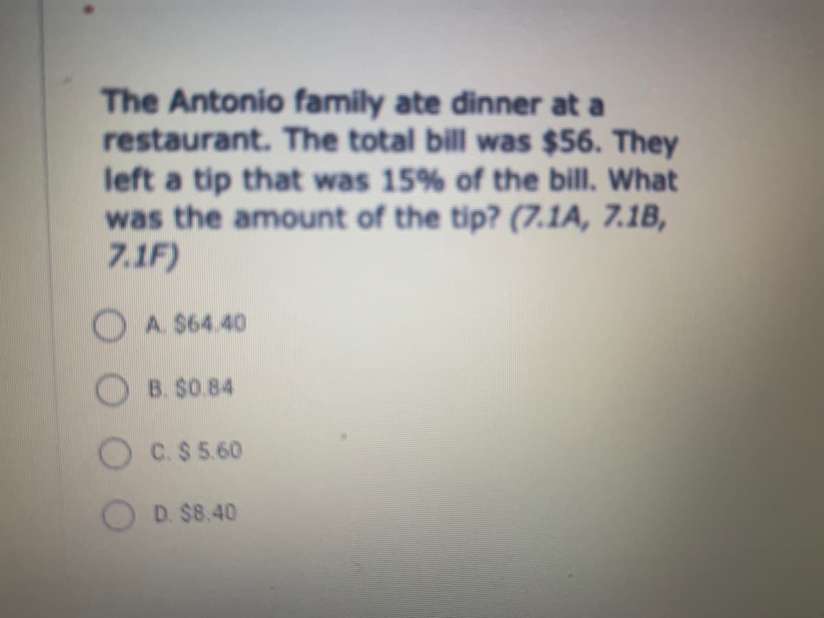 The Antonio family ate dinner at a
restaurant. The total bill was $56. They
left a tip that was 15% of the bill. What
was the amount of the tip? (7.1A, 7.1B,
7.1F)
A. $64.40
B. $0.84
C.$ 5.60
D. $8.40

