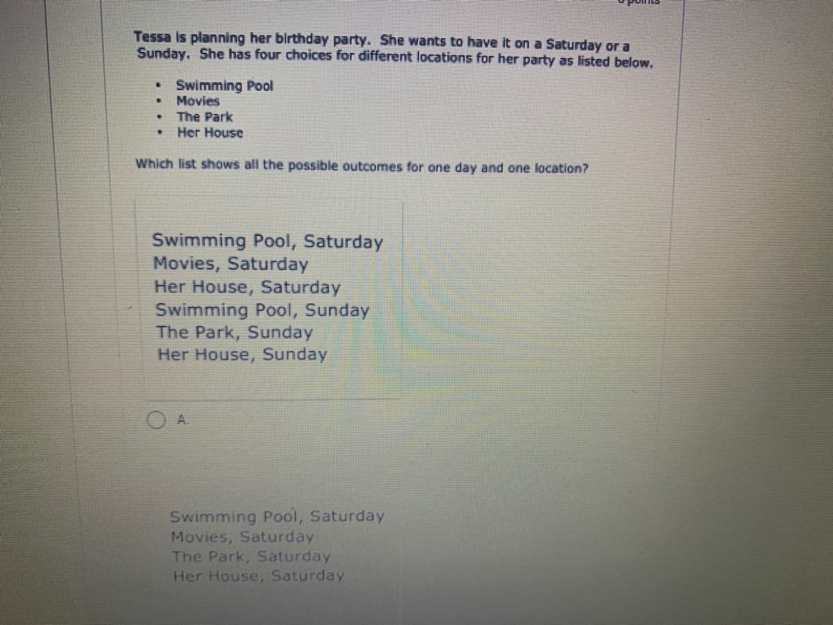 Tessa is planning her birthday party. She wants to have it on a Saturday or a
Sunday. She has four choices for different locations for her party as listed below.
Swimming Pool
Movies
連
The Park
Her House
Which list shows all the possible outcomes for one day and one location?
Swimming Pool, Saturday
Movies, Saturday
Her House, Saturday
Swimming Pool, Sunday
The Park, Sunday
Her House, Sunday
A.
Swimming Pool, Saturday
Movies, Saturday
The Park, Saturday
Her House, Saturday
