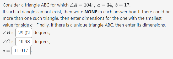 Consider a triangle ABC for which ZA = 104°, a = 34, b = 17.
If such a triangle can not exist, then write NONE in each answer box. If there could be
more than one such triangle, then enter dimensions for the one with the smallest
value for side c. Finally, if there is a unique triangle ABC, then enter its dimensions.
LB is 29.02 degrees;
LC is 46.98 degrees;
c = 11.917