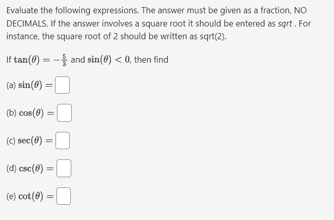 Evaluate the following expressions. The answer must be given as a fraction, NO
DECIMALS. If the answer involves a square root it should be entered as sqrt. For
instance, the square root of 2 should be written as sqrt(2).
If tan (0) = -and sin(0) < 0, then find
(a) sin(0)
=
(b) cos(0) = =
(c) sec(0)
=
(d) csc(0) =
(e) cot (0) =
=