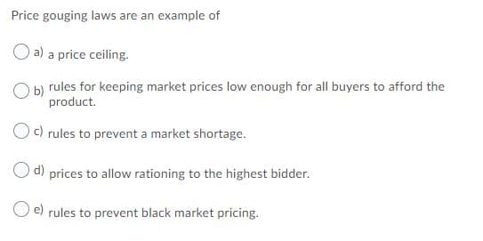 Price gouging laws are an example of
a) a price ceiling.
Ob rules for keeping market prices low enough for all buyers to afford the
product.
Oc) rules to prevent a market shortage.
d) prices to allow rationing to the highest bidder.
O e) rules to prevent black market pricing.

