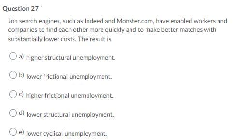 Question 27
Job search engines, such as Indeed and Monster.com, have enabled workers and
companies to find each other more quickly and to make better matches with
substantially lower costs. The result is
a) higher structural unemployment.
O b) lower frictional unemployment.
Oc) higher frictional unemployment.
lower structural unemployment.
lower cyclical unemployment.
