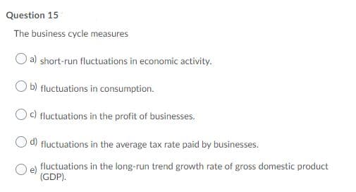 Question 15
The business cycle measures
O a) short-run fluctuations in economic activity.
O b) fluctuations in consumption.
Oc) fluctuations in the profit of businesses.
d) fluctuations in the average tax rate paid by businesses.
fluctuations in the long-run trend growth rate of gross domestic product
(GDP).
