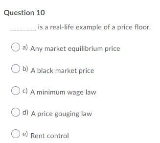 Question 10
is a real-life example of a price floor.
a) Any market equilibrium price
O b) A black market price
Oc) A minimum wage law
d) A price gouging law
e) Rent control
