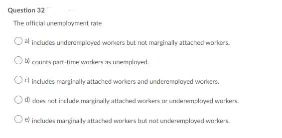 Question 32
The official unemployment rate
a) includes underemployed workers but not marginally attached workers.
b) counts part-time workers as unemployed.
c) includes marginally attached workers and underemployed workers.
d) does not include marginally attached workers or underemployed workers.
e) includes marginally attached workers but not underemployed workers.
