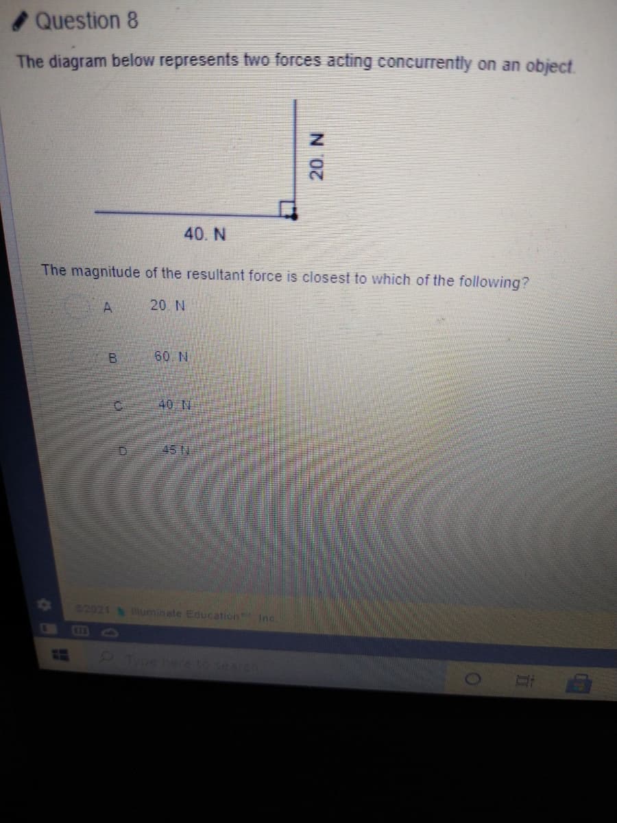 Question 8
The diagram below represents fwo forces acting concurrently on an object.
40. N
The magnitude of the resultant force is closest to which of the following?
20. N
60 N
40 N
102
82021 uminate Education Inc.
CE3
earch
N0.
