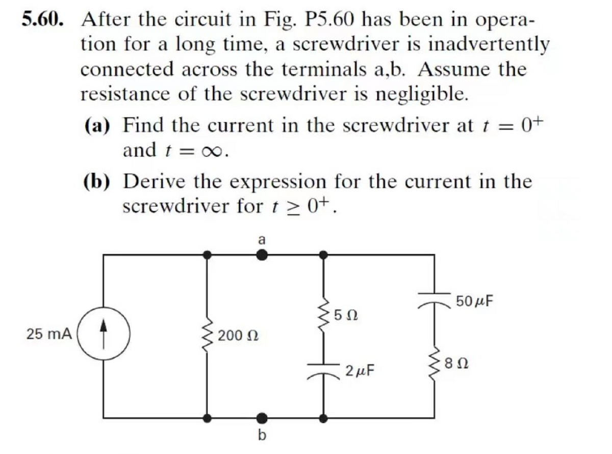 5.60. After the circuit in Fig. P5.60 has been in opera-
tion for a long time, a screwdriver is inadvertently
connected across the terminals a,b. Assume the
resistance of the screwdriver is negligible.
(a) Find the current in the screwdriver at t = 0+
and t = x∞.
(b) Derive the expression for the current in the
screwdriver for t > 0+.
a
50 μ
25 mA
200 N
2 μF
b
