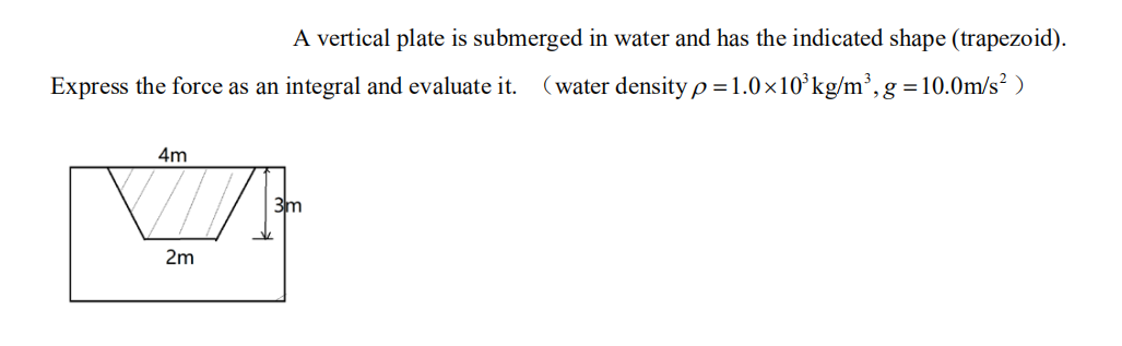 A vertical plate is submerged in water and has the indicated shape (trapezoid).
Express the force as an integral and evaluate it.
(water density p=1.0×10’kg/m³, g=10.0m/s² )
4m
3m
2m
