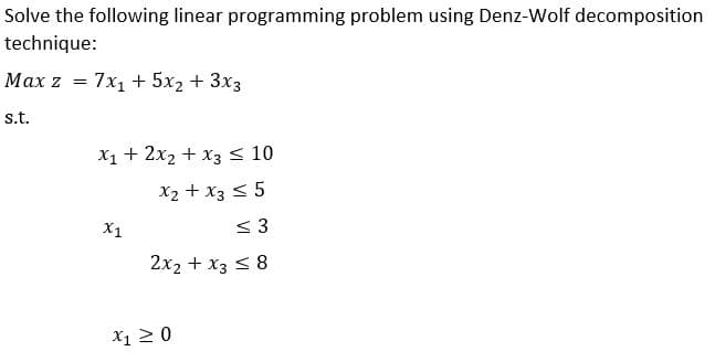 Solve the following linear programming problem using Denz-Wolf decomposition
technique:
Max z = 7x1 + 5x2 + 3x3
s.t.
X1 + 2x2 + x3 < 10
X2 + x3 < 5
X1
< 3
2x2 + x3 < 8
X1 2 0
