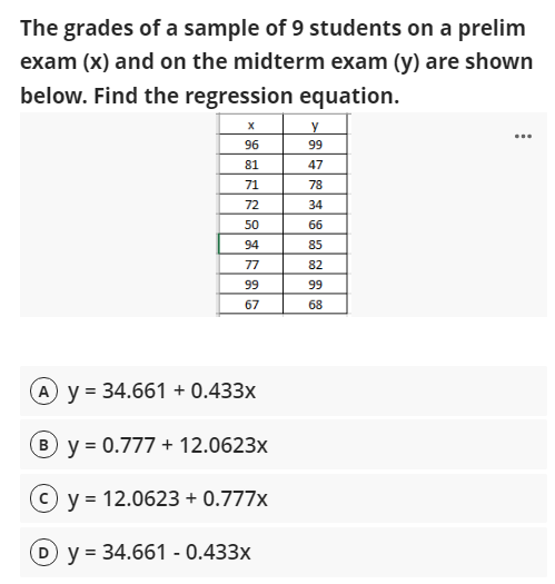 The grades of a sample of 9 students on a prelim
exam (x) and on the midterm exam (y) are shown
below. Find the regression equation.
96
99
81
47
71
78
72
34
50
66
94
85
77
82
99
99
67
68
A y = 34.661 + 0.433x
B y = 0.777 + 12.0623x
y = 12.0623 + 0.777x
(D y = 34.661 - 0.433x
