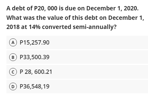 A debt of P20, 000 is due on December 1, 2020.
What was the value of this debt on December 1,
2018 at 14% converted semi-annually?
A P15,257.90
B P33,500.39
C P 28, 600.21
D P36,548,19
