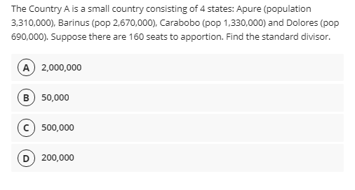 The Country A is a small country consisting of 4 states: Apure (population
3,310,000), Barinus (pop 2,670,000), Carabobo (pop 1,330,000) and Dolores (pop
690,000). Suppose there are 160 seats to apportion. Find the standard divisor.
A 2,000,000
B) 50,000
500,000
(D) 200,000
