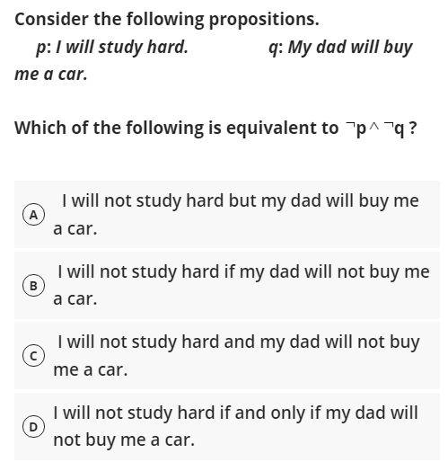 Consider the following propositions.
p:I will study hard.
q: My dad will buy
тe а car.
Which of the following is equivalent to "p^¬q ?
I will not study hard but my dad will buy me
(A
a car.
I will not study hard if my dad will not buy me
(B
а car.
I will not study hard and my dad will not buy
me a car.
I will not study hard if and only if my dad will
(D
not buy me a car.
