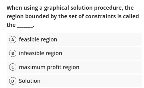 When using a graphical solution procedure, the
region bounded by the set of constraints is called
the
A feasible region
B infeasible region
© maximum profit region
Solution
