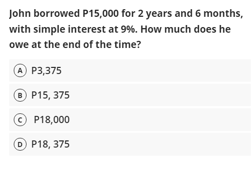 John borrowed P15,000 for 2 years and 6 months,
with simple interest at 9%. How much does he
owe at the end of the time?
A P3,375
B P15, 375
© P18,000
D P18, 375

