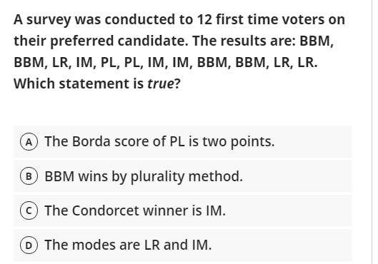 A survey was conducted to 12 first time voters on
their preferred candidate. The results are: BBM,
BBM, LR, IM, PL, PL, IM, IM, BBM, BBM, LR, LR.
Which statement is true?
A The Borda score of PL is two points.
B BBM wins by plurality method.
The Condorcet winner is IM.
D The modes are LR and IM.
