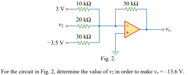 10 kN
30 kN
3 Vo-
20 k2
V2 o
o Vo
30 kQ
www
-3.5 V o
Fig. 2.
For the circuit in Fig. 2, determine the value of v2 in order to make vo =-13.6 V.
