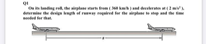 QI
On its landing roll, the airplane starts from ( 360 km/h) and decelerates at ( 2 m/s ),
determine the design length of runway required for the airplane to stop and the time
needed for that.
