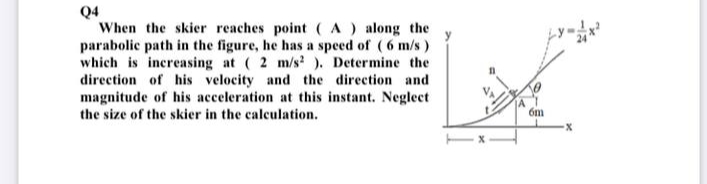 Q4
When the skier reaches point (A) along the
parabolic path in the figure, he has a speed of (6 m/s)
which is increasing at ( 2 m/s ). Determine the
direction of his velocity and the direction and
magnitude of his acceleration at this instant. Neglect
the size of the skier in the calculation.
6m
