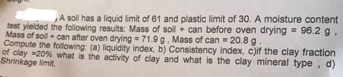 A soil has a liquid limit of 61 and plastic limit of 30. A moisture content
test yielded the following results: Mass of soil + can before oven drying = 96.2 g,
Mass of soil + can after oven drying = 71.9 g, Mass of can = 20.8 g.
Compute the following: (a) liquidity index, b) Consistency index, c)if the clay fraction
of clay =20% what is the activity of clay and what is the clay mineral type,
Shrinkage limit.
d)