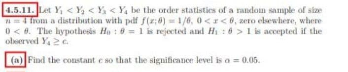 4.5.11. Let Y₁ < Y₂ < Y₁ < Y₁ be the order statistics of a random sample of size
n = 4 from a distribution with pdf f(x;0)=1/0, 0<x<0, zero elsewhere, where
0<0. The hypothesis Ho: 0= 1 is rejected and H₁ : 6 > 1 is accepted if the
observed Y₁ 2 A
(a) Find the constant c so that the significance level is a = 0.05.