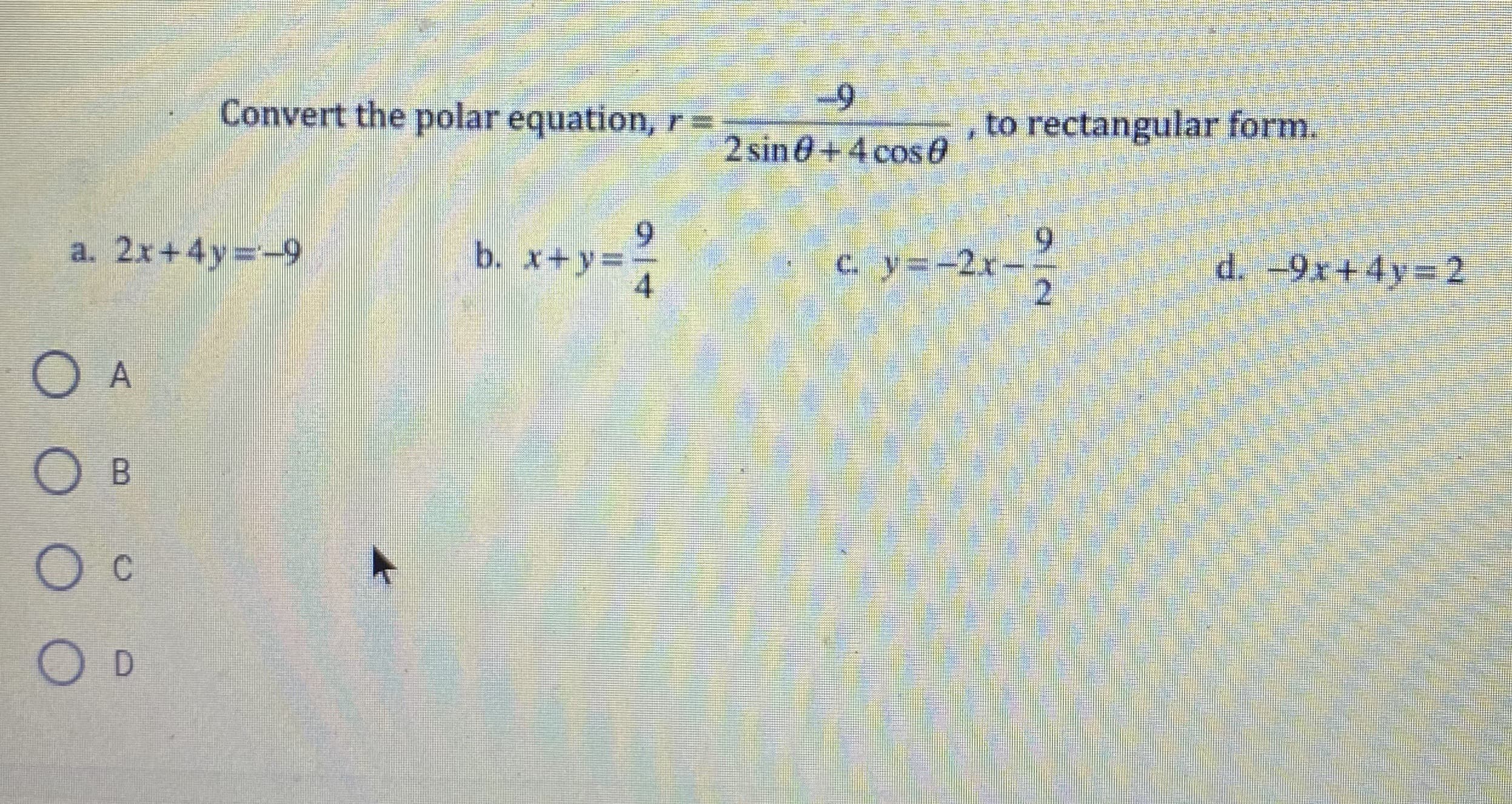 Convert the polar equation, r=
to rectangular form.
2 sin 0+4 cos0
6.
b. x+y3D
4
6.
c. y=-2x-
a. 2x+4y=-9
d. -9x+4y 2
B.
