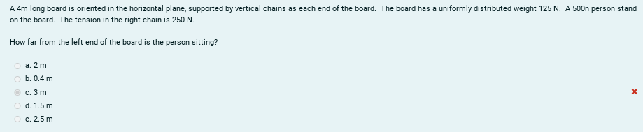 A 4m long board is oriented in the horizontal plane, supported by vertical chains as each end of the board. The board has a uniformly distributed weight 125 N. A 500n person stand
on the board. The tension in the right chain is 250 N.
How far from the left end of the board is the person sitting?
а. 2 m
b. 0.4 m
с. 3 m
O d. 1.5 m
O e. 2.5 m
