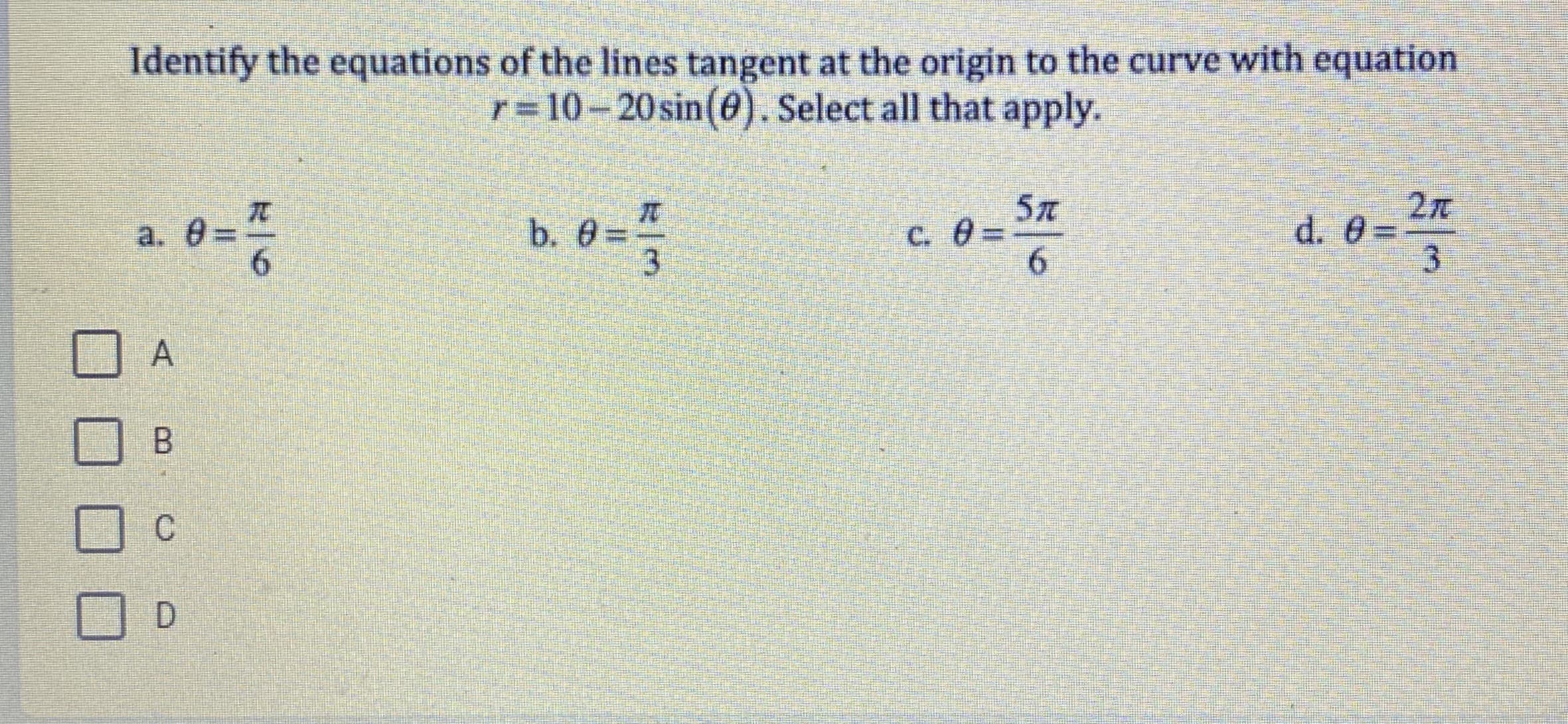 Identify the equations of the lines tangent at the origin to the curve with equation
r = 10-20 sin(0). Select all that apply.
5T
C. 0=
TC
b. 0=
3.
d. 0=
3.
a. 8:
B.
C'
D.
