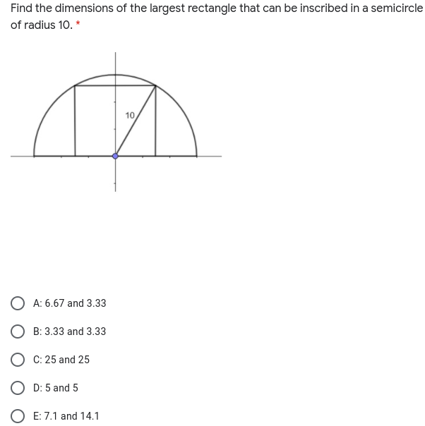 Find the dimensions of the largest rectangle that can be inscribed in a semicircle
of radius 10. *
10
A: 6.67 and 3.33
O B: 3.33 and 3.33
O C: 25 and 25
O D: 5 and 5
O E: 7.1 and 14.1
